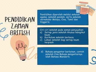 Ciri-ciri sekolah pada zaman penjajahan:
a) Setiap jenis sekolah khusus mengikut
kaum.
b) Kurikulum sekolah berbeza
c) Lokasi sekolah bagi setiap kaum
terpisah
d) Bahasa pengantar berlainan, contoh
sekolah Cina Bahasa pengantarnya
ialah Bahasa Mandarin.
Pendidikan diperoleh melalui sekolah
agama, sekolah pondok, serta sekolah
vernakular Melayu, Cina, Tamil dan
Inggeris.
 