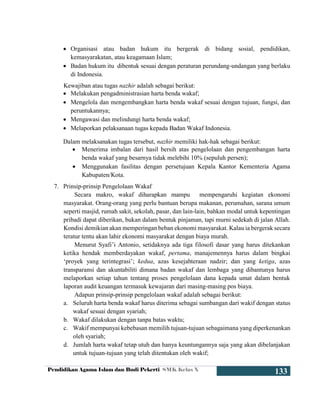 Pendidikan Agama Islam dan Budi Pekerti SMK Kelas X
133
 Organisasi atau badan hukum itu bergerak di bidang sosial, pendidikan,
kemasyarakatan, atau keagamaan Islam;
 Badan hukum itu dibentuk sesuai dengan peraturan perundang-undangan yang berlaku
di Indonesia.
Kewajiban atau tugas nazhir adalah sebagai berikut:
 Melakukan pengadministrasian harta benda wakaf;
 Mengelola dan mengembangkan harta benda wakaf sesuai dengan tujuan, fungsi, dan
peruntukannya;
 Mengawasi dan melindungi harta benda wakaf;
 Melaporkan pelaksanaan tugas kepada Badan Wakaf Indonesia.
Dalam melaksanakan tugas tersebut, nazhir memiliki hak-hak sebagai berikut:
 Menerima imbalan dari hasil bersih atas pengelolaan dan pengembangan harta
benda wakaf yang besarnya tidak melebihi 10% (sepuluh persen);
 Menggunakan fasilitas dengan persetujuan Kepala Kantor Kementeria Agama
Kabupaten/Kota.
7. Prinsip-prinsip Pengelolaan Wakaf
Secara makro, wakaf diharapkan mampu mempengaruhi kegiatan ekonomi
masyarakat. Orang-orang yang perlu bantuan berupa makanan, perumahan, sarana umum
seperti masjid, rumah sakit, sekolah, pasar, dan lain-lain, bahkan modal untuk kepentingan
pribadi dapat diberikan, bukan dalam bentuk pinjaman, tapi murni sedekah di jalan Allah.
Kondisi demikian akan memperingan beban ekonomi masyarakat. Kalau ia bergerak secara
teratur tentu akan lahir ekonomi masyarakat dengan biaya murah.
Menurut Syafi’i Antonio, setidaknya ada tiga filosofi dasar yang harus ditekankan
ketika hendak memberdayakan wakaf, pertama, manajemennya harus dalam bingkai
‘proyek yang terintegrasi’; kedua, azas kesejahteraan nadzir; dan yang ketiga, azas
transparansi dan akuntabiliti dimana badan wakaf dan lembaga yang dibantunya harus
melaporkan setiap tahun tentang proses pengelolaan dana kepada umat dalam bentuk
laporan audit keuangan termasuk kewajaran dari masing-masing pos biaya.
Adapun prinsip-prinsip pengelolaan wakaf adalah sebagai berikut:
a. Seluruh harta benda wakaf harus diterima sebagai sumbangan dari wakif dengan status
wakaf sesuai dengan syariah;
b. Wakaf dilakukan dengan tanpa batas waktu;
c. Wakif mempunyai kebebasan memilih tujuan-tujuan sebagaimana yang diperkenankan
oleh syariah;
d. Jumlah harta wakaf tetap utuh dan hanya keuntungannya saja yang akan dibelanjakan
untuk tujuan-tujuan yang telah ditentukan oleh wakif;
 