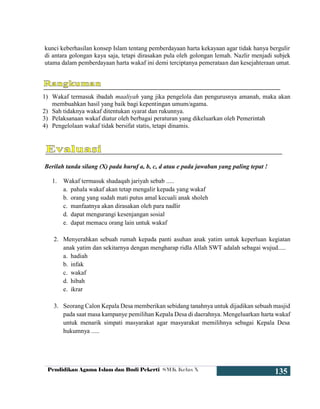 Pendidikan Agama Islam dan Budi Pekerti SMK Kelas X
135
kunci keberhasilan konsep Islam tentang pemberdayaan harta kekayaan agar tidak hanya bergulir
di antara golongan kaya saja, tetapi dirasakan pula oleh golongan lemah. Nazlir menjadi subjek
utama dalam pemberdayaan harta wakaf ini demi terciptanya pemerataan dan kesejahteraan umat.
1) Wakaf termasuk ibadah maaliyah yang jika pengelola dan pengurusnya amanah, maka akan
membuahkan hasil yang baik bagi kepentingan umum/agama.
2) Sah tidaknya wakaf ditentukan syarat dan rukunnya.
3) Pelaksanaan wakaf diatur oleh berbagai peraturan yang dikeluarkan oleh Pemerintah
4) Pengelolaan wakaf tidak bersifat statis, tetapi dinamis.
Berilah tanda silang (X) pada huruf a, b, c, d atau e pada jawaban yang paling tepat !
1. Wakaf termasuk shadaqah jariyah sebab .....
a. pahala wakaf akan tetap mengalir kepada yang wakaf
b. orang yang sudah mati putus amal kecuali anak sholeh
c. manfaatnya akan dirasakan oleh para nadlir
d. dapat mengurangi kesenjangan sosial
e. dapat memacu orang lain untuk wakaf
2. Menyerahkan sebuah rumah kepada panti asuhan anak yatim untuk keperluan kegiatan
anak yatim dan sekitarnya dengan mengharap ridla Allah SWT adalah sebagai wujud.....
a. hadiah
b. infak
c. wakaf
d. hibah
e. ikrar
3. Seorang Calon Kepala Desa memberikan sebidang tanahnya untuk dijadikan sebuah masjid
pada saat masa kampanye pemilihan Kepala Desa di daerahnya. Mengeluarkan harta wakaf
untuk menarik simpati masyarakat agar masyarakat memilihnya sebagai Kepala Desa
hukumnya .....
 