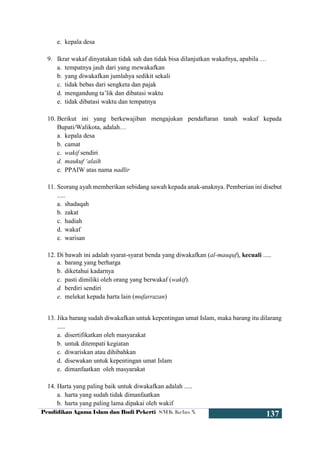 Pendidikan Agama Islam dan Budi Pekerti SMK Kelas X
137
e. kepala desa
9. Ikrar wakaf dinyatakan tidak sah dan tidak bisa dilanjutkan wakafnya, apabila …
a. tempatnya jauh dari yang mewakafkan
b. yang diwakafkan jumlahya sedikit sekali
c. tidak bebas dari sengketa dan pajak
d. mengandung ta’lik dan dibatasi waktu
e. tidak dibatasi waktu dan tempatnya
10. Berikut ini yang berkewajiban mengajukan pendaftaran tanah wakaf kepada
Bupati/Walikota, adalah…
a. kepala desa
b. camat
c. wakif sendiri
d. maukuf ‘alaih
e. PPAIW atas nama nadlir
11. Seorang ayah memberikan sebidang sawah kepada anak-anaknya. Pemberian ini disebut
.....
a. shadaqah
b. zakat
c. hadiah
d. wakaf
e. warisan
12. Di bawah ini adalah syarat-syarat benda yang diwakafkan (al-mauquf), kecuali .....
a. barang yang berharga
b. diketahui kadarnya
c. pasti dimiliki oleh orang yang berwakaf (wakif).
d. berdiri sendiri
e. melekat kepada harta lain (mufarrazan)
13. Jika barang sudah diwakafkan untuk kepentingan umat Islam, maka barang itu dilarang
.....
a. disertifikatkan oleh masyarakat
b. untuk ditempati kegiatan
c. diwariskan atau dihibahkan
d. disewakan untuk kepentingan umat Islam
e. dimanfaatkan oleh masyarakat
14. Harta yang paling baik untuk diwakafkan adalah .....
a. harta yang sudah tidak dimanfaatkan
b. harta yang paling lama dipakai oleh wakif
 