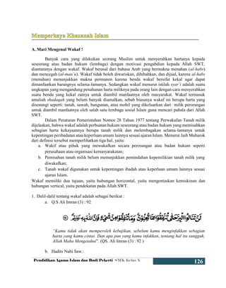 Pendidikan Agama Islam dan Budi Pekerti SMK Kelas X
126
A. Mari Mengenal Wakaf !
Banyak cara yang dilakukan seorang Muslim untuk menyerahkan hartanya kepada
seseorang atau badan hukum (lembaga) dengan motivasi pengabdian kepada Allah SWT,
diantaranya dengan wakaf. Wakaf berasal dari bahasa Arab yang bermakna menahan (al-habs)
dan mencegah (al-man’u). Wakaf tidak boleh diwariskan, dihibahkan, dan dijual, karena al-habs
(menahan) menunjukkan makna permanen karena benda wakaf bersifat kekal agar dapat
dimanfaatkan barangnya selama-lamanya. Sedangkan wakaf menurut istilah syar’i adalah suatu
ungkapan yang mengandung penahanan harta miliknya pada orang lain dengan cara menyerahkan
suatu benda yang kekal zatnya untuk diambil manfaatnya oleh masyarakat. Wakaf termasuk
amaliah shadaqah yang belum banyak diamalkan, sebab biasanya wakaf ini berupa harta yang
disenangi seperti: tanah, sawah, bangunan, atau mobil yang dikeluarkan dari milik perorangan
untuk diambil manfaatnya oleh salah satu lembaga sosial Islam guna mencari pahala dari Allah
SWT.
Dalam Peraturan Pemerintahan Nomor 28 Tahun 1977 tentang Perwakafan Tanah milik
dijelaskan, bahwa wakaf adalah perbuatan hukum seseorang atau badan hukum yang memisahkan
sebagian harta kekayaannya berupa tanah milik dan melembagakan selama-lamanya untuk
kepentingan peribadatan atau keperluan umum lainnya sesuai ajaran Islam. Menurut Jaih Mubarok
dari definisi tersebut memperlihatkan tiga hal, yaitu:
a. Wakif atau pihak yang mewakafkan secara perorangan atau badan hukum seperti
perusahaan atau organisasi kemasyarakatan;
b. Pemisahan tanah milik belum menunjukkan pemindahan kepemilikian tanah milik yang
diwakafkan;
c. Tanah wakaf digunakan untuk kepentingan ibadah atau keperluan umum lainnya sesuai
ajaran Islam.
Wakaf memiliki dua tujuan, yaitu hubungan horizontal, yaitu mengentaskan kemiskinan dan
hubungan vertical, yaitu pendekatan pada Allah SWT.
1. Dalil-dalil tentang wakaf adalah sebagai berikut :
a. Q.S Ali Imran (3) : 92
“Kamu tidak akan memperoleh kebajikan, sebelum kamu menginfakkan sebagian
harta yang kamu cintai. Dan apa pun yang kamu infakkan, tentang hal itu sungguh,
Allah Maha Mengetahui”. (QS. Ali Imran (3) : 92 )
b. Hadits Nabi Saw.:
 