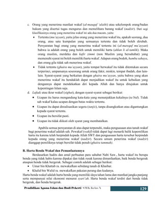 Pendidikan Agama Islam dan Budi Pekerti SMK Kelas X
129
c. Orang yang menerima manfaat wakaf (al-mauquf ‘alaihi) atau sekelompok orang/badan
hukum yang disertai tugas mengurus dan memelihara barang wakaf (nadzir). Dari segi
klasifikasinya orang yang menerima wakaf ini ada dua macam, yaitu:
 Tertentu (mu’ayyan), yaitu jelas orang yang menerima wakaf itu, apakah seorang, dua
orang, atau satu kumpulan yang semuanya tertentu dan tidak boleh dirubah.
Persyaratan bagi orang yang menerima wakaf tertentu ini (al-mawquf mu’ayyan)
bahwa ia adalah orang yang boleh untuk memiliki harta (ahlan li al-tamlik). Maka
orang muslim, merdeka dan kafir zimmi (non Muslim yang bersahabat) yang
memenuhi syarat ini boleh memiliki harta wakaf. Adapun orang bodoh, hamba sahaya,
dan orang gila tidak sah menerima wakaf.
 Tidak tertentu (ghaira mu’ayyan), yaitu tempat berwakaf itu tidak ditentukan secara
terperinci, umpamanya seseorang untuk orang fakir, miskin, tempat ibadah, dan lain-
lain. Syarat-syarat yang berkaitan dengan ghaira mu’ayyan, yaitu bahwa yang akan
menerima wakaf itu hendaklah dapat menjadikan wakaf itu untuk kebaikan yang
dengannya dapat mendekatkan diri kepada Allah dan hanya ditujukan untuk
kepentingan Islam saja.
d. Lafadz atau ikrar wakaf (sighat), dengan syarat-syarat sebagai berikut:
 Ucapan itu harus mengandung kata-kata yang menunjukkan kekalnya (ta’bid). Tidak
sah wakaf kalau ucapan dengan batas waktu tertentu.
 Ucapan itu dapat direalisasikan segera (tanjiz), tanpa disangkutkan atau digantungkan
kepada syarat tertentu.
 Ucapan itu bersifat pasti.
 Ucapan itu tidak diikuti oleh syarat yang membatalkan.
Apabila semua persyaratan di atas dapat terpenuhi, maka penguasaan atas tanah wakaf
bagi penerima wakaf adalah sah. Pewakaf (wakif) tidak dapat lagi menarik balik kepemilikan
harta itu karena telah berpindah kepada Allah SWT dan penguasaan harta tersebut berpindah
kepada orang yang menerima wakaf (nadzir). Secara umum penerima wakaf (nadzir)
dianggap pemiliknya tetapi bersifat tidak penuh (ghaira tammah).
B. Harta Benda Wakaf dan Pemanfaatannya
Berdasarkan hadits dan amal perbuatan para sahabat Nabi Saw., harta wakaf itu berupa
benda yang tidak habis karena dipakai dan tidak rusak karena dimanfaatkan, baik benda bergerak
ataupun benda tidak bergerak. Sebagai contoh adalah sebagai berikut:
 Umar bin Khattab ra. mewakafkan sebidang tanah di Khaibar.
 Khalid bin Walid ra. mewakafkan pakaian perang dan kudanya.
Harta benda wakaf adalah harta benda yang memiliki daya tahan lama dan manfaat jangka panjang
serta mempunyai nilai ekonomi menurut syari’ah. Harta benda wakaf terdiri dari benda tidak
bergerak, dan benda bergerak.
 