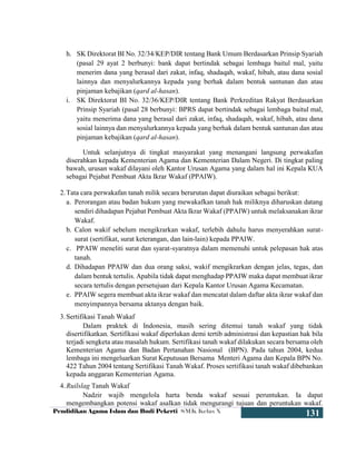Pendidikan Agama Islam dan Budi Pekerti SMK Kelas X
131
h. SK Direktorat BI No. 32/34/KEP/DIR tentang Bank Umum Berdasarkan Prinsip Syariah
(pasal 29 ayat 2 berbunyi: bank dapat bertindak sebagai lembaga baitul mal, yaitu
menerim dana yang berasal dari zakat, infaq, shadaqah, wakaf, hibah, atau dana sosial
lainnya dan menyalurkannya kepada yang berhak dalam bentuk santunan dan atau
pinjaman kebajikan (qard al-hasan).
i. SK Direktorat BI No. 32/36/KEP/DIR tentang Bank Perkreditan Rakyat Berdasarkan
Prinsip Syariah (pasal 28 berbunyi: BPRS dapat bertindak sebagai lembaga baitul mal,
yaitu menerima dana yang berasal dari zakat, infaq, shadaqah, wakaf, hibah, atau dana
sosial lainnya dan menyalurkannya kepada yang berhak dalam bentuk santunan dan atau
pinjaman kebajikan (qard al-hasan).
Untuk selanjutnya di tingkat masyarakat yang menangani langsung perwakafan
diserahkan kepada Kementerian Agama dan Kementerian Dalam Negeri. Di tingkat paling
bawah, urusan wakaf dilayani oleh Kantor Urusan Agama yang dalam hal ini Kepala KUA
sebagai Pejabat Pembuat Akta Ikrar Wakaf (PPAIW).
2.Tata cara perwakafan tanah milik secara berurutan dapat diuraikan sebagai berikut:
a. Perorangan atau badan hukum yang mewakafkan tanah hak miliknya diharuskan datang
sendiri dihadapan Pejabat Pembuat Akta Ikrar Wakaf (PPAIW) untuk melaksanakan ikrar
Wakaf.
b. Calon wakif sebelum mengikrarkan wakaf, terlebih dahulu harus menyerahkan surat-
surat (sertifikat, surat keterangan, dan lain-lain) kepada PPAIW.
c. PPAIW meneliti surat dan syarat-syaratnya dalam memenuhi untuk pelepasan hak atas
tanah.
d. Dihadapan PPAIW dan dua orang saksi, wakif mengikrarkan dengan jelas, tegas, dan
dalam bentuk tertulis. Apabila tidak dapat menghadap PPAIW maka dapat membuat ikrar
secara tertulis dengan persetujuan dari Kepala Kantor Urusan Agama Kecamatan.
e. PPAIW segera membuat akta ikrar wakaf dan mencatat dalam daftar akta ikrar wakaf dan
menyimpannya bersama aktanya dengan baik.
3.Sertifikasi Tanah Wakaf
Dalam praktek di Indonesia, masih sering ditemui tanah wakaf yang tidak
disertifikatkan. Sertifikasi wakaf diperlukan demi tertib administrasi dan kepastian hak bila
terjadi sengketa atau masalah hukum. Sertifikasi tanah wakaf dilakukan secara bersama oleh
Kementerian Agama dan Badan Pertanahan Nasional (BPN). Pada tahun 2004, kedua
lembaga ini mengeluarkan Surat Keputusan Bersama Menteri Agama dan Kepala BPN No.
422 Tahun 2004 tentang Sertifikasi Tanah Wakaf. Proses sertifikasi tanah wakaf dibebankan
kepada anggaran Kementerian Agama.
4.Ruilslag Tanah Wakaf
Nadzir wajib mengelola harta benda wakaf sesuai peruntukan. Ia dapat
mengembangkan potensi wakaf asalkan tidak mengurangi tujuan dan peruntukan wakaf.
 