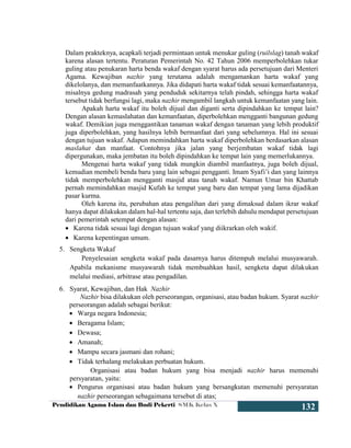 Pendidikan Agama Islam dan Budi Pekerti SMK Kelas X
132
Dalam prakteknya, acapkali terjadi permintaan untuk menukar guling (ruilslag) tanah wakaf
karena alasan tertentu. Peraturan Pemerintah No. 42 Tahun 2006 memperbolehkan tukar
guling atau penukaran harta benda wakaf dengan syarat harus ada persetujuan dari Menteri
Agama. Kewajiban nazhir yang terutama adalah mengamankan harta wakaf yang
dikelolanya, dan memanfaatkannya. Jika didapati harta wakaf tidak sesuai kemanfaatannya,
misalnya gedung madrasah yang penduduk sekitarnya telah pindah, sehingga harta wakaf
tersebut tidak berfungsi lagi, maka nazhir mengambil langkah untuk kemanfaatan yang lain.
Apakah harta wakaf itu boleh dijual dan diganti serta dipindahkan ke tempat lain?
Dengan alasan kemaslahatan dan kemanfaatan, diperbolehkan mengganti bangunan gedung
wakaf. Demikian juga menggantikan tanaman wakaf dengan tanaman yang lebih produktif
juga diperbolehkan, yang hasilnya lebih bermanfaat dari yang sebelumnya. Hal ini sesuai
dengan tujuan wakaf. Adapun memindahkan harta wakaf diperbolehkan berdasarkan alasan
maslahat dan manfaat. Contohnya jika jalan yang berjembatan wakaf tidak lagi
dipergunakan, maka jembatan itu boleh dipindahkan ke tempat lain yang memerlukannya.
Mengenai harta wakaf yang tidak mungkin diambil manfaatnya, juga boleh dijual,
kemudian membeli benda baru yang lain sebagai pengganti. Imam Syafi’i dan yang lainnya
tidak memperbolehkan mengganti masjid atau tanah wakaf. Namun Umar bin Khattab
pernah memindahkan masjid Kufah ke tempat yang baru dan tempat yang lama dijadikan
pasar kurma.
Oleh karena itu, perubahan atau pengalihan dari yang dimaksud dalam ikrar wakaf
hanya dapat dilakukan dalam hal-hal tertentu saja, dan terlebih dahulu mendapat persetujuan
dari pemerintah setempat dengan alasan:
 Karena tidak sesuai lagi dengan tujuan wakaf yang diikrarkan oleh wakif.
 Karena kepentingan umum.
5. Sengketa Wakaf
Penyelesaian sengketa wakaf pada dasarnya harus ditempuh melalui musyawarah.
Apabila mekanisme musyawarah tidak membuahkan hasil, sengketa dapat dilakukan
melalui mediasi, arbitrase atau pengadilan.
6. Syarat, Kewajiban, dan Hak Nazhir
Nazhir bisa dilakukan oleh perseorangan, organisasi, atau badan hukum. Syarat nazhir
perseorangan adalah sebagai berikut:
 Warga negara Indonesia;
 Beragama Islam;
 Dewasa;
 Amanah;
 Mampu secara jasmani dan rohani;
 Tidak terhalang melakukan perbuatan hukum.
Organisasi atau badan hukum yang bisa menjadi nazhir harus memenuhi
persyaratan, yaitu:
 Pengurus organisasi atau badan hukum yang bersangkutan memenuhi persyaratan
nazhir perseorangan sebagaimana tersebut di atas;
 