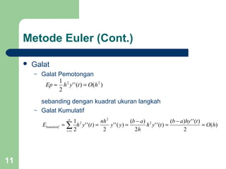 11
Metode Euler (Cont.)
 Galat
– Galat Pemotongan
sebanding dengan kuadrat ukuran langkah
– Galat Kumulatif
)()(''
2
1 22
hOtyhEp =≈
)(
2
)('')(
)(''
2
)(
)(''
2
)(''
2
1 2
2
2
1
hO
thyab
tyh
h
ab
yy
nh
tyhE
n
r
kumulatif =
−
=
−
==≈ ∑=
 