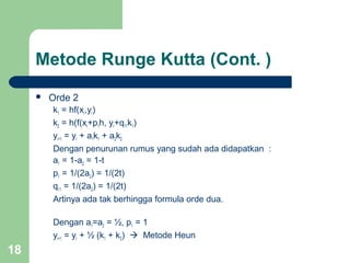 18
 Orde 2
k1 = hf(xr,yr)
k2 = h(f(xr+p1h, yr+q11k1)
yr+1 = yr + a1k1 + a2k2
Dengan penurunan rumus yang sudah ada didapatkan :
a1 = 1-a2 = 1-t
p1 = 1/(2a2) = 1/(2t)
q11 = 1/(2a2) = 1/(2t)
Artinya ada tak berhingga formula orde dua.
Dengan a1=a2 = ½, p1 = 1
yr+1 = yr + ½ (k1 + k2)  Metode Heun
Metode Runge Kutta (Cont. )
 