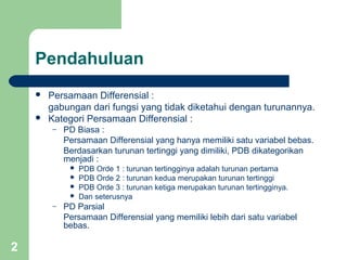 2
Pendahuluan
 Persamaan Differensial :
gabungan dari fungsi yang tidak diketahui dengan turunannya.
 Kategori Persamaan Differensial :
– PD Biasa :
Persamaan Differensial yang hanya memiliki satu variabel bebas.
Berdasarkan turunan tertinggi yang dimiliki, PDB dikategorikan
menjadi :
 PDB Orde 1 : turunan tertingginya adalah turunan pertama
 PDB Orde 2 : turunan kedua merupakan turunan tertinggi
 PDB Orde 3 : turunan ketiga merupakan turunan tertingginya.
 Dan seterusnya
– PD Parsial
Persamaan Differensial yang memiliki lebih dari satu variabel
bebas.
 