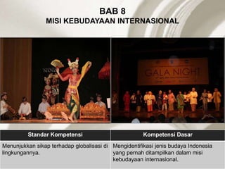 BAB 8
MISI KEBUDAYAAN INTERNASIONAL
Standar Kompetensi Kompetensi Dasar
Menunjukkan sikap terhadap globalisasi di
lingkungannya.
Mengidentifikasi jenis budaya Indonesia
yang pernah ditampilkan dalam misi
kebudayaan internasional.
 