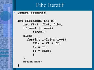 12
Fibo Iteratif
• Secara iteratif
int fibonacci(int n){
int f1=1, f2=1, fibo;
if(n==1 || n==2)
fibo=1;
else{
for(int i=2;i<n;i++){
fibo = f1 + f2;
f2 = f1;
f1 = fibo;
}
}
return fibo;
}
 