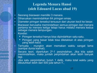 17
Legenda Menara Hanoi
(oleh Edouard Lucas abad 19)
• Seorang biarawan memiliki 3 menara.
• Diharuskan memindahkan 64 piringan emas.
• Diameter piringan tersebut tersusun dari ukuran kecil ke besar.
• Biarawan berusaha memindahkan semua piringan dari menara
pertama ke menara ketiga tetapi harus melalui menara kedua
sebagai menara tampungan.
• Kondisi:
 Piringan tersebut hanya bisa dipindahkan satu-satu.
 Piringan yang besar tidak bisa diletakkan di atas piringan
yang lebih kecil.
• Ternyata : mungkin akan memakan waktu sangat lama
(sampai dunia kiamat).
• Secara teori, diperlukan 264
-1 perpindahan. Jika kita salah
memindahkan, maka jumlah perpindahan akan lebih banyak
lagi.
• Jika satu perpindahan butuh 1 detik, maka total waktu yang
dibutuhkan lebih dari 500 juta tahun !!.
 
