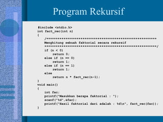 9
Program Rekursif
#include <stdio.h>
int fact_rec(int n)
{
/**********************************************************
Menghitung sebuah faktorial secara rekursif
***********************************************************/
if (n < 0)
return 0;
else if (n == 0)
return 1;
else if (n == 1)
return 1;
else
return n * fact_rec(n-1);
}
void main()
{
int fac;
printf("Masukkan berapa faktorial : ");
scanf("%d",&fac);
printf("Hasil faktorial dari adalah : %dn", fact_rec(fac));
}
 