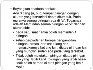 Bayangkan keadaan berikut:
 Ada 3 tiang (a, b, c) tempat piringan dengan
 ukuran yang bervariasi dapat ditumpuk. Pada
 mulanya semua piringan ada di “a”. Tugasnya
 adalah Memindah semua piringan ke “c” dengan
 aturan sbb:
  pada satu saat hanya boleh memindah 1
   piringan
  setiap perpindahan berupa pengambilan
   piringan teratas dari satu tiang dan
   memasukannya ketiang lain, diatas piringan lain
   yang mungkin sudah ada pada tiang tersebut.
  Tidak boleh meletakan piringan diatas piringan
   lain yang lebih kecil. (piringan yang lebih besar
   tidak boleh berada di atas piringan yang lebih
   kecil).
 