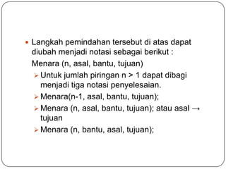  Langkah pemindahan tersebut di atas dapat
 diubah menjadi notasi sebagai berikut :
 Menara (n, asal, bantu, tujuan)
  Untuk jumlah piringan n > 1 dapat dibagi
    menjadi tiga notasi penyelesaian.
  Menara(n-1, asal, bantu, tujuan);
  Menara (n, asal, bantu, tujuan); atau asal →
    tujuan
  Menara (n, bantu, asal, tujuan);
 