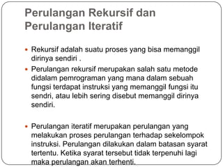 Perulangan Rekursif dan
Perulangan Iteratif
 Rekursif adalah suatu proses yang bisa memanggil
  dirinya sendiri .
 Perulangan rekursif merupakan salah satu metode
  didalam pemrograman yang mana dalam sebuah
  fungsi terdapat instruksi yang memanggil fungsi itu
  sendri, atau lebih sering disebut memanggil dirinya
  sendiri.

 Perulangan iteratif merupakan perulangan yang
  melakukan proses perulangan terhadap sekelompok
  instruksi. Perulangan dilakukan dalam batasan syarat
  tertentu. Ketika syarat tersebut tidak terpenuhi lagi
  maka perulangan akan terhenti.
 