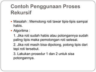 Contoh Penggunaan Proses
Rekursif
 Masalah : Memotong roti tawar tipis-tipis sampai
  habis.
 Algoritma :
  1. Jika roti sudah habis atau potongannya sudah
  paling tipis maka pemotongan roti selesai.
  2. Jika roti masih bisa dipotong, potong tipis dari
  tepi roti tersebut.
  3. Lakukan prosedur 1 dan 2 untuk sisa
  potongannya.
 
