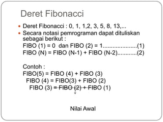 Deret Fibonacci
 Deret Fibonacci : 0, 1, 1,2, 3, 5, 8, 13,...
 Secara notasi pemrograman dapat dituliskan
 sebagai berikut :
 FIBO (1) = 0 dan FIBO (2) = 1.....................(1)
 FIBO (N) = FIBO (N-1) + FIBO (N-2)............(2)

 Contoh :
 FIBO(5) = FIBO (4) + FIBO (3)
  FIBO (4) = FIBO(3) + FIBO (2)
   FIBO (3) = FIBO (2) + FIBO (1)


                     Nilai Awal
 