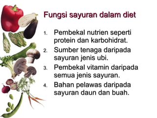 Fungsi sayuran dalam diet Pembekal nutrien seperti protein dan karbohidrat. Sumber tenaga daripada sayuran jenis ubi. Pembekal vitamin daripada semua jenis sayuran. Bahan pelawas daripada sayuran daun dan buah. 