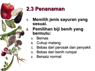 2.3 Penanaman  Memilih jenis sayuran yang sesuai. Pemilihan biji benih yang bermutu: Bernas Cukup matang Bebas dari perosak dan penyakit Bebas dari benih rumpai Bersaiz normal 