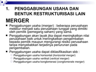 PENGGABUNGAN USAHA DAN BENTUK RESTRUKTURISASI LAIN MERGER Penggabungan usaha (merger) : beberapa perusahaan melebur menjadi satu perusahaan tunggal yang dimiliki oleh pemilik (pemegang saham) yang sama. Penggabungan akan layak jika dapat meningkatkan nilai perusahaan baik untuk meningkatkan pengembalian kepada pemilik maupun mengurangi resiko perusahaan tanpa menyebabkan terjadinya penurunan pada pengembalian. Penggabungan usaha dapat diklasifikasikan sbb : Penggabungan usaha horisontal ( horizontal merger ) Penggabungan usaha vertikal ( vertical merger ) Penggabungan usaha konglomerasi ( conglomerate merger ) 