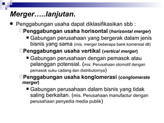 Merger…..lanjutan . Penggabungan usaha dapat diklasifikasikan sbb : Penggabungan usaha horisontal  ( horizontal merger ) Gabungan perusahaan yang bergerak dalam jenis bisnis yang sama  (mis. merger beberapa bank komersial dll) Penggabungan usaha vertikal  ( vertical merger ) Gabungan perusahaan dengan pemasok atau pelanggan potensial. ( mis. Perusahaan otomotif dengan pemasok suku cadang dan distributornya ) Penggabungan usaha konglomerasi  ( conglomerate merger ) Gabungan perusahaan dalam bisnis yang tidak saling berkaitan. ( mis. Perusahaan manufactur dengan perusahaan penyedia media publik )  