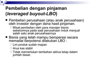 Pembelian dengan pinjaman ( leveraged buyout-LBO ) Pembelian perusahaan (atau anak perusahaan) oleh investor dengan dana hasil pinjaman. Misal pembelian oleh para manajer bisnis sebelumnya pada saat perusahaan induk menjual salah satu anak perusahaannya Bisnis yang telah mampu beroperasi secara memadai berpotensi dilakukan LBO : Lini produk sudah mapan Arus kas stabil Tidak memerlukan tambahan aktiva tetap dalam jumlah besar. 