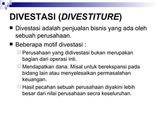 DIVESTASI ( DIVESTITURE ) Divestasi adalah penjualan bisnis yang ada oleh sebuah perusahaan. Beberapa motif divestasi : Perusahaan yang didivestasi bukan merupakan bagian dari operasi inti. Mendapatkan dana. Misal untuk berekspansi pada bidang lain atau menyelesaikan permasalahan keuangan. Hasil pecahan sebuah perusahaan diyakini lebih besar dari nilai perusahaan secra keseluruhan. 