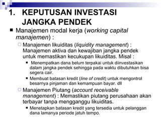 KEPUTUSAN INVESTASI JANGKA PENDEK Manajemen modal kerja ( working capital manajemen ) : Manajemen likuiditas ( liquidity management ) : Manajemen aktiva dan kewajiban jangka pendek untuk memastikan kecukupan likuiditas. Misal : Menempatkan dana belum terpakai untuk diinvestasikan dalam jangka pendek sehingga pada waktu dibutuhkan bisa segera cair. Membuat batasan kredit ( line of credit ) untuk mengontrol besarnya pinjaman dan kemampuan bayar. dll Manajemen Piutang ( account receivable management ) : Memastikan piutang perusahaan akan terbayar tanpa mengganggu likuiditas. Menetapkan batasan kredit yang tersedia untuk pelanggan dana lamanya periode jatuh tempo. 