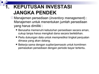 KEPUTUSAN INVESTASI JANGKA PENDEK Manajemen persediaan ( inventory management ) : Manajemen untuk menentukan jumlah persediaan yang harus dimiliki : Berusaha memenuhi kebutuhan persediaan secara aman, cukup tanpa harus mengikat dana secara berlebihan. Perlu dukungan data untuk memprediksi tingkat penjualan dimasa yang akan datang. Bekerja sama dengan suplier/pemasok untuk komitmen pemasokan persediaan dengan periode bayar tertentu. 