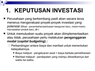 KEPUTUSAN INVESTASI Perusahaan yang berkembang pasti akan secara terus menerus mengevaluasi proyek-proyek investasi yang potensial  (Misal : penambahan/perluasan bangunan baru, mesin-mesin, menciptakan produk baru, dll ) Untuk memutuskan suatu proyek akan diimplementasikan atau tidak, perusahaan perlu melakukan  penganggaran modal ( capital budgeting ) : Perbandingan antara biaya dan manfaat untuk menentukan kelayakannya. Biaya meliputi : pengeluaran awal + biaya berkala pemeliharaan Manfaat meliputi : pendapatan yang mampu dihasilkannya dari waktu ke waktu. 