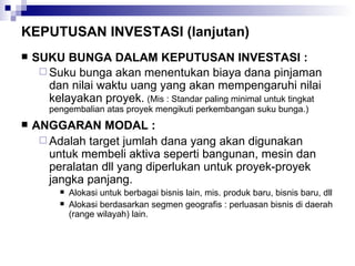 KEPUTUSAN INVESTASI (lanjutan) SUKU BUNGA DALAM KEPUTUSAN INVESTASI : Suku bunga akan menentukan biaya dana pinjaman dan nilai waktu uang yang akan mempengaruhi nilai kelayakan proyek.   (Mis : Standar paling minimal untuk tingkat pengembalian atas proyek mengikuti perkembangan suku bunga.) ANGGARAN MODAL : Adalah target jumlah dana yang akan digunakan untuk membeli aktiva seperti bangunan, mesin dan peralatan dll yang diperlukan untuk proyek-proyek jangka panjang. Alokasi untuk berbagai bisnis lain, mis. produk baru, bisnis baru, dll Alokasi berdasarkan segmen geografis : perluasan bisnis di daerah (range wilayah) lain. 