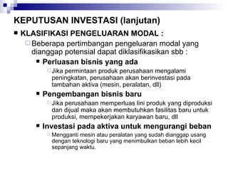 KEPUTUSAN INVESTASI (lanjutan) KLASIFIKASI PENGELUARAN MODAL : Beberapa pertimbangan pengeluaran modal yang dianggap potensial dapat diklasifikasikan sbb : Perluasan bisnis yang ada Jika permintaan produk perusahaan mengalami peningkatan, perusahaan akan berinvestasi pada tambahan aktiva (mesin, peralatan, dll) Pengembangan bisnis baru Jika perusahaan memperluas lini produk yang diproduksi dan dijual maka akan membutuhkan fasilitas baru untuk produksi, mempekerjakan karyawan baru, dll Investasi pada aktiva untuk mengurangi beban Mengganti mesin atau peralatan yang sudah dianggap usang dengan teknologi baru yang menimbulkan beban lebih kecil sepanjang waktu. 