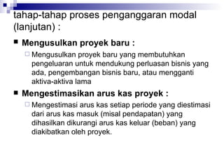 tahap-tahap proses penganggaran modal (lanjutan) : Mengusulkan proyek baru :   Mengusulkan proyek baru yang membutuhkan pengeluaran untuk mendukung perluasan bisnis yang ada, pengembangan bisnis baru, atau mengganti aktiva-aktiva lama Mengestimasikan arus kas proyek : Mengestimasi arus kas setiap periode yang diestimasi dari arus kas masuk (misal pendapatan) yang dihasilkan dikurangi arus kas keluar (beban) yang diakibatkan oleh proyek. 