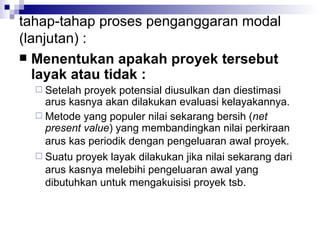 tahap-tahap proses penganggaran modal (lanjutan) : Menentukan apakah proyek tersebut layak atau tidak : Setelah proyek potensial diusulkan dan diestimasi arus kasnya akan dilakukan evaluasi kelayakannya. Metode yang populer nilai sekarang bersih ( net present value ) yang membandingkan nilai perkiraan arus kas periodik dengan pengeluaran awal proyek.   Suatu proyek layak dilakukan jika nilai sekarang dari arus kasnya melebihi pengeluaran awal yang dibutuhkan untuk mengakuisisi proyek tsb.  