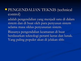 PENGENDALIAN TEKNIS (technical control) adalah pengendalian yang menjadi satu di dalam sistem dan di buat oleh para penyusun sistem selama masa siklus penyusunan sistem.  Biasanya pengendalian keamanan di buat berdasarkan teknologi peranti keras dan lunak. Yang paling populer akan di jelakan sbb:  