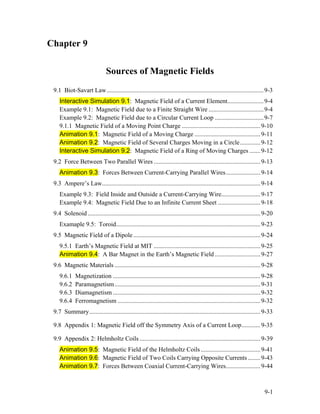 Chapter 9
Sources of Magnetic Fields
9.1 Biot-Savart Law....................................................................................................9-3
Interactive Simulation 9.1: Magnetic Field of a Current Element.......................9-4
Example 9.1: Magnetic Field due to a Finite Straight Wire ...................................9-4
Example 9.2: Magnetic Field due to a Circular Current Loop ...............................9-7
9.1.1 Magnetic Field of a Moving Point Charge ..................................................9-10
Animation 9.1: Magnetic Field of a Moving Charge ..........................................9-11
Animation 9.2: Magnetic Field of Several Charges Moving in a Circle.............9-12
Interactive Simulation 9.2: Magnetic Field of a Ring of Moving Charges .......9-12
9.2 Force Between Two Parallel Wires ....................................................................9-13
Animation 9.3: Forces Between Current-Carrying Parallel Wires......................9-14
9.3 Ampere’s Law.....................................................................................................9-14
Example 9.3: Field Inside and Outside a Current-Carrying Wire.........................9-17
Example 9.4: Magnetic Field Due to an Infinite Current Sheet ...........................9-18
9.4 Solenoid ..............................................................................................................9-20
Examaple 9.5: Toroid............................................................................................9-23
9.5 Magnetic Field of a Dipole.................................................................................9-24
9.5.1 Earth’s Magnetic Field at MIT ....................................................................9-25
Animation 9.4: A Bar Magnet in the Earth’s Magnetic Field .............................9-27
9.6 Magnetic Materials .............................................................................................9-28
9.6.1 Magnetization ..............................................................................................9-28
9.6.2 Paramagnetism.............................................................................................9-31
9.6.3 Diamagnetism ..............................................................................................9-32
9.6.4 Ferromagnetism ...........................................................................................9-32
9.7 Summary.............................................................................................................9-33
9.8 Appendix 1: Magnetic Field off the Symmetry Axis of a Current Loop............9-35
9.9 Appendix 2: Helmholtz Coils .............................................................................9-39
Animation 9.5: Magnetic Field of the Helmholtz Coils ......................................9-41
Animation 9.6: Magnetic Field of Two Coils Carrying Opposite Currents ........9-43
Animation 9.7: Forces Between Coaxial Current-Carrying Wires......................9-44
9-1
 