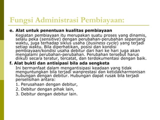 Fungsi Administrasi Pembiayaan:
e. Alat untuk penentuan kualitas pembiayaan
Kegiatan pembiayaan itu merupakan suatu proses yang dinamis,
selalu peka (sensitive) dengan perubahan-perubahan sepanjang
waktu, juga terhadap siklus usaha (business cycle) yang terjadi
setiap waktu. Bila diperhatikan, posisi dan kondisi
pembiayaan/kondisi usaha debitur dari hari ke hari juga akan
mengalami perubahan-perubahan. Perubahan tersebut harus
diikuti secara teratur, tercatat, dan terdokumentasi dengan baik.
f. Alat bukti dan antisipasi bila ada sengketa
Ini bermanfaat dalam mengantisipasi keadaan yang tidak
menguntungkan bila terjadi wanprestasi dan ketidakharmonisan
hubungan dengan debitur. Hubungan dapat rusak bila terjadi
perselisihan antara:
1. Perusahaan dengan debitur,
2. Debitur dengan pihak lain,
3. Debitur dengan debitur lain.

 
