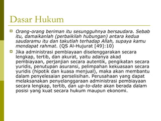 Dasar Hukum




Orang-orang beriman itu sesungguhnya bersaudara. Sebab
itu, damaikanlah (perbaikilah hubungan) antara kedua
saudaramu itu dan takutlah terhadap Allah, supaya kamu
mendapat rahmat. (QS Al-Hujurat [49]:10)
Jika administrasi pembiayaan diselenggarakan secara
lengkap, tertib, dan akurat, yaitu adanya akad
pembiayaan, perjanjian secara autentik, pengikatan secara
yuridis, penutupan asuransi, pelimpahan kekuasaan secara
yuridis (hipotik dan kuasa menjual), maka akan membantu
dalam penyelesaian perselisihan. Perusahaan yang dapat
melaksanakan penyelanggaraan administrasi pembiayaan
secara lengkap, tertib, dan up-to-date akan berada dalam
posisi yang kuat secara hukum maupun ekonomi.

 