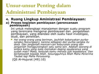 Unsur-unsur Penting dalam
Administrasi Pembiayaan
4. Ruang Lingkup Aministrasi Pembiayaan:
a) Proses kegiatan pembiayaan (perencanaan
pembiayaan)
Ini untuk melengkapi manajemen dengan suatu program
yang terencana mengenai pembiayaan dan pengelolaan
pembiayaan, yang dilandasi oleh suatu hasil investigasi,
studi, dan penelitian.


Hai orang-orang yang beriman, jauhilah kebanyakan purbasangka (kecurigaan), karena sebagian dari purba-sangka itu
dosa. Dan janganlah mencari-cari keburukan orang dan
janganlah menggunjingkan satu sama lain. Adakah seorang di
antara kamu yang suka memakan daging saudaranya yang
sudah mati? Maka, tentulah kamu merasa jijik kepadanya. Dan
bertakwalah kepada Allah. Sesungguhnya Allah Maha Penerima
Taubat lagi Maha Penyayang.

(QS Al-Hujurat [49]:10)

 