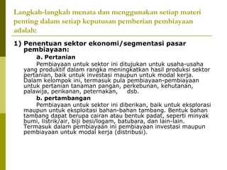 Langkah-langkah menata dan menggunakan setiap materi
penting dalam setiap keputusan pemberian pembiayaan
adalah:
1) Penentuan sektor ekonomi/segmentasi pasar
pembiayaan:
a. Pertanian

Pembiayaan untuk sektor ini ditujukan untuk usaha-usaha
yang produktif dalam rangka meningkatkan hasil produksi sektor
pertanian, baik untuk investasi maupun untuk modal kerja.
Dalam kelompok ini, termasuk pula pembiayaan-pembiayaan
untuk pertanian tanaman pangan, perkebunan, kehutanan,
palawija, perikanan, peternakan,
dsb.
b. pertambangan
Pembiayaan untuk sektor ini diberikan, baik untuk eksplorasi
maupun untuk eksploitasi bahan-bahan tambang. Bentuk bahan
tambang dapat berupa cairan atau bentuk padat, seperti minyak
bumi, listrik/air, biji besi/logam, batubara, dan lain-lain.
Termasuk dalam pembiayaan ini pembiayaan investasi maupun
pembiayaan untuk modal kerja (distribusi).

 