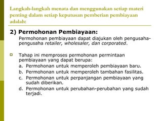 Langkah-langkah menata dan menggunakan setiap materi
penting dalam setiap keputusan pemberian pembiayaan
adalah:
2) Permohonan Pembiayaan:
Permohonan pembiayaan dapat diajukan oleh pengusahapengusaha retailer, wholesaler, dan corporated.


Tahap ini memproses permohonan permintaan
pembiayaan yang dapat berupa:
a. Permohonan untuk memperoleh pembiayaan baru.
b. Permohonan untuk memperoleh tambahan fasilitas.
c. Permohonan untuk perpanjangan pembiayaan yang
sudah diberikan.
d. Permohonan untuk perubahan-perubahan yang sudah
terjadi.

 
