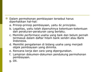 

Dalam permohonan pembiayaan tersebut harus
diperhatikan hal-hal:
a. Prinsip-prinsip pembiayaan, yaitu 6c principles.
b. Legalitas, yaitu telah dipenuhinya ketentuan-ketentuan
dan peraturan-peraturan yang berlaku.
c. Memiliki performace usaha yang baik dan belum pernah
termasuk dalam daftar hitam bank sendiri atau Bank
Indonesia.
d. Memiliki pengalaman di bidang usaha yang menjadi
objek pembiayaan yang diminta.
e. Rencana kerja dan cara yang dipergunakan.
f. Lampiran dokumen-dokumen pendukung permohonan
pembiayaan.
g. Dll.

 