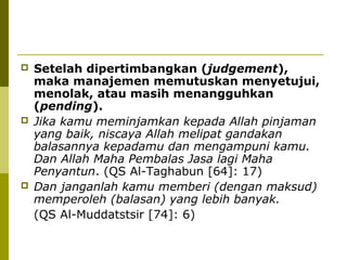 





Setelah dipertimbangkan (judgement),
maka manajemen memutuskan menyetujui,
menolak, atau masih menangguhkan
(pending).
Jika kamu meminjamkan kepada Allah pinjaman
yang baik, niscaya Allah melipat gandakan
balasannya kepadamu dan mengampuni kamu.
Dan Allah Maha Pembalas Jasa lagi Maha
Penyantun. (QS Al-Taghabun [64]: 17)
Dan janganlah kamu memberi (dengan maksud)
memperoleh (balasan) yang lebih banyak.
(QS Al-Muddatstsir [74]: 6)

 