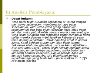 b) Analisis Pembiayaan:


Dasar hukum:
“Dan Kami telah turunkan kepadamu Al-Quran dengan
membawa kebenaran; membenarkan apa yang
sebelumnya, yaitu kitab-kitab (yang diturunkan
sebelumnya) dan batu ujian terhadap kitab-kitab yang
lain itu; maka putuskanlah perkara mereka menurut apa
yang Allah turunkan dan janganlah kamu mengikuti hawa
nafsu mereka dengan meninggalkan kebenaran yang
telah datang kepadamu. Untuk tiap-tiap umat di antara
kamu, Kami berikan aturan dan jalan yang terang.
Sekiranya Allah menghendaki, niscaya kamu dijadikanNya satu umat (saja), tetapi Allah hendak menguji kamu
terhadap pemberian-Nya kepadamu, maka berlombalombalah berbuat kebajikan. Hanya kepada Allah-lah
kembali kamu semuanya, lalu diberitahukan-Nya
kepadamu apa yang telah kamu perselisihkan itu.” (QS
Al-Maidah [5]:48)

 