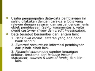 



Usaha pengumpulan data-data pembiayaan ini
selalu dilakukan dengan cara-cara logis yang
relevan dengan sasaran dan sesuai dengan jenis
objek pembiayaan (sektor/segmentasi), yaitu
credit customer riview dan credit investigation.
Data tersebut bersumber dari, antara lain:
1. Bank own record: catatan yang ada pada
bank sendiri.
2. External recourcess: informasi pembiayaan
dari pihak-pihak lain.
3. Financial statement: sumber keuangan
debitur, terutama dari balance income
statement, sources & uses of funds, dan lainlain.

 