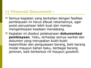 c) Financial Documents :




Semua kegiatan yang berkaitan dengan fasilitas
pembiayaan ini harus dibuat rekamannya, agar
posisi perusahaan lebih kuat dan mampu
mengantisipasi keadaan mendatang.
Kegiatan ini disebut pelaksanaan dokumentasi
pembiayaan. Yaitu, terhadap semua warkat dan
dokumen yang merupakan bukti-bukti
kepemilikan dan penguasaan barang, baik barang
modal maupun bahan baku, berbagai barang
jaminan, baik berbentuk riil maupun goodwill.

 