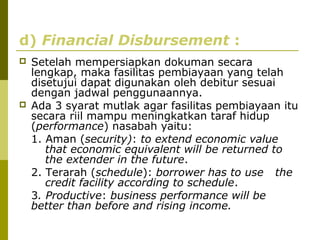 d) Financial Disbursement :




Setelah mempersiapkan dokuman secara
lengkap, maka fasilitas pembiayaan yang telah
disetujui dapat digunakan oleh debitur sesuai
dengan jadwal penggunaannya.
Ada 3 syarat mutlak agar fasilitas pembiayaan itu
secara riil mampu meningkatkan taraf hidup
(performance) nasabah yaitu:
1. Aman (security): to extend economic value
that economic equivalent will be returned to
the extender in the future.
2. Terarah (schedule): borrower has to use the
credit facility according to schedule.
3. Productive: business performance will be
better than before and rising income.

 