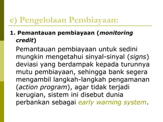 e) Pengelolaan Pembiayaan:
1. Pemantauan pembiayaan (monitoring
credit)

Pemantauan pembiayaan untuk sedini
mungkin mengetahui sinyal-sinyal (signs)
deviasi yang berdampak kepada turunnya
mutu pembiayaan, sehingga bank segera
mengambil langkah-langkah pengamanan
(action program), agar tidak terjadi
kerugian, sistem ini disebut dunia
perbankan sebagai early warning system.

 