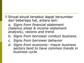 

Sinyal-sinyal tersebut dapat bersumber
dari beberapa hal, antara lain:
a. Signs from financial statement
(balance sheet & income statement
analysis), rasions and trend.
b. Signs from borrower conduct business.
c. Signs from borrower behavior
d. Signs from economic: mayor business
sectors tend to have common trends in
business cycle.

 