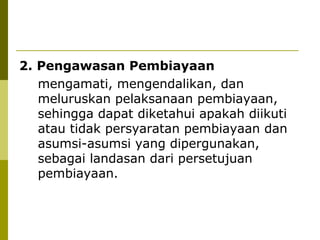 2. Pengawasan Pembiayaan
mengamati, mengendalikan, dan
meluruskan pelaksanaan pembiayaan,
sehingga dapat diketahui apakah diikuti
atau tidak persyaratan pembiayaan dan
asumsi-asumsi yang dipergunakan,
sebagai landasan dari persetujuan
pembiayaan.

 