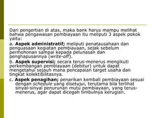Dari pengertian di atas, maka bank harus mampu melihat
bahwa pengawasan pembiayaan itu meliputi 3 aspek pokok
yaitu:
a. Aspek administratif; meliputi penatausahaan dan
penguasaan kegiatan pembiayaan, sejak sebelum
permohonan sampai kepada pelunasan dan
penghapusannya (write-off).
b. Aspek supervisi; secara terus-menerus mengikuti
perkembangan pembiayaan (debitur) untuk dapat
mengetahui sejauh mana pencapaian target usaha dan
tingkat kolektibilitasnya.
c. Aspek penagihan; penarikan kembali pembiayaan sesuai
dengan schedule yang disetujui, terutama bila terlihat
sinyal-sinyal penurunan mutu pembiayaan, yang terusmenerus, agar dapat dicegah timbulnya kerugian.

 